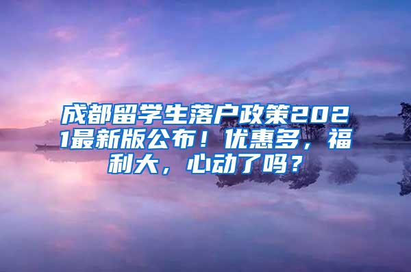 成都留学生落户政策2021最新版公布！优惠多，福利大，心动了吗？