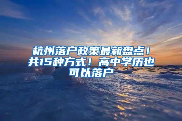 杭州落户政策最新盘点！共15种方式！高中学历也可以落户