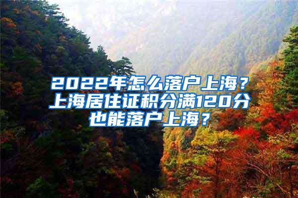 2022年怎么落户上海？上海居住证积分满120分也能落户上海？