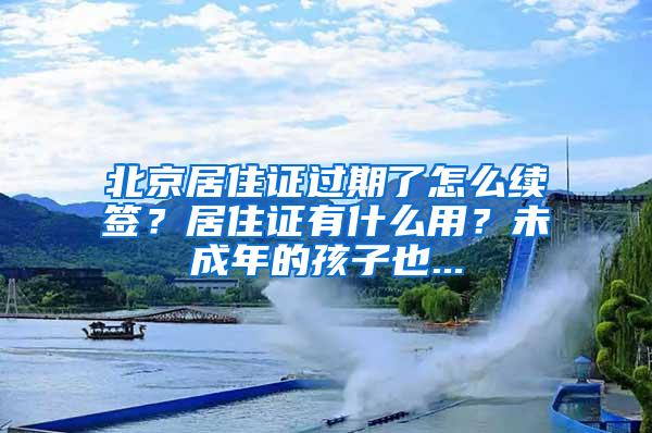 北京居住证过期了怎么续签？居住证有什么用？未成年的孩子也...