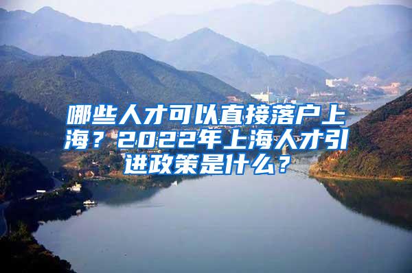 哪些人才可以直接落户上海？2022年上海人才引进政策是什么？