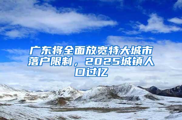 广东将全面放宽特大城市落户限制，2025城镇人口过亿