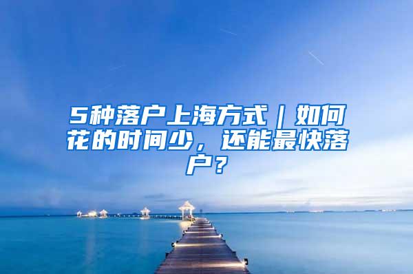 5种落户上海方式｜如何花的时间少，还能最快落户？
