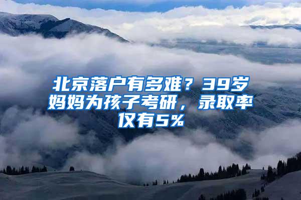 北京落户有多难？39岁妈妈为孩子考研，录取率仅有5%