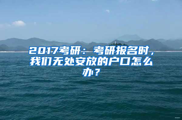 2017考研：考研报名时，我们无处安放的户口怎么办？