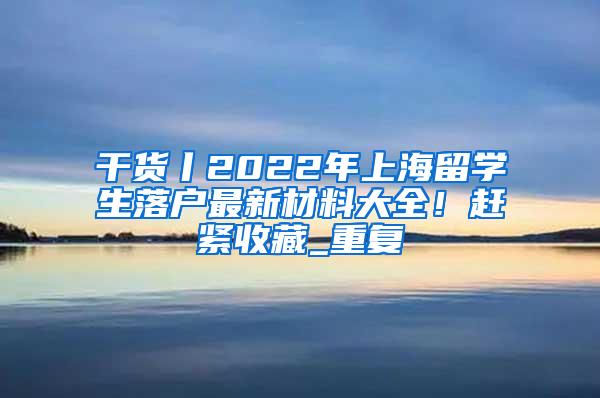 干货丨2022年上海留学生落户最新材料大全！赶紧收藏_重复