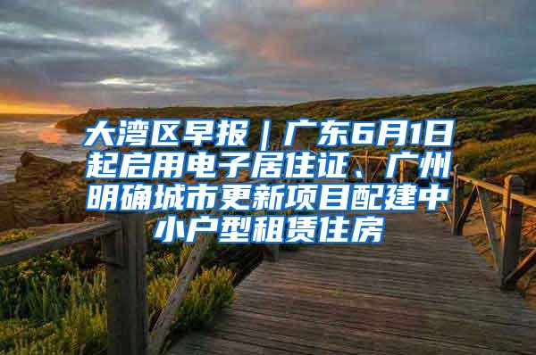 大湾区早报｜广东6月1日起启用电子居住证、广州明确城市更新项目配建中小户型租赁住房