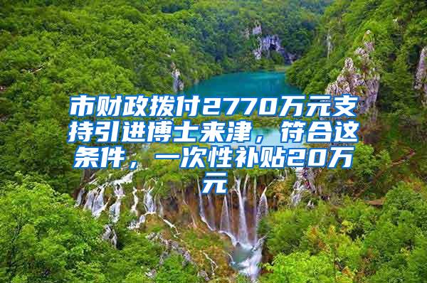 市财政拨付2770万元支持引进博士来津，符合这条件，一次性补贴20万元