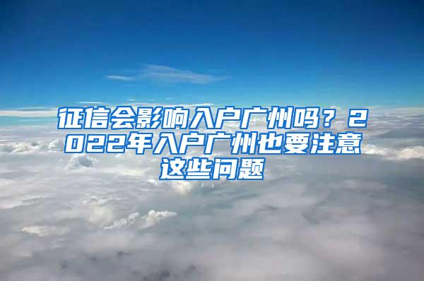 征信会影响入户广州吗？2022年入户广州也要注意这些问题