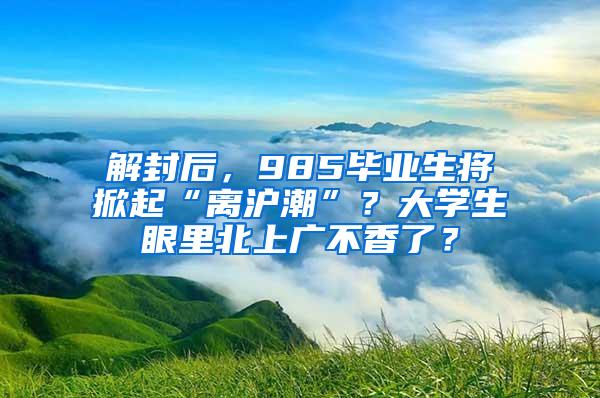 解封后，985毕业生将掀起“离沪潮”？大学生眼里北上广不香了？