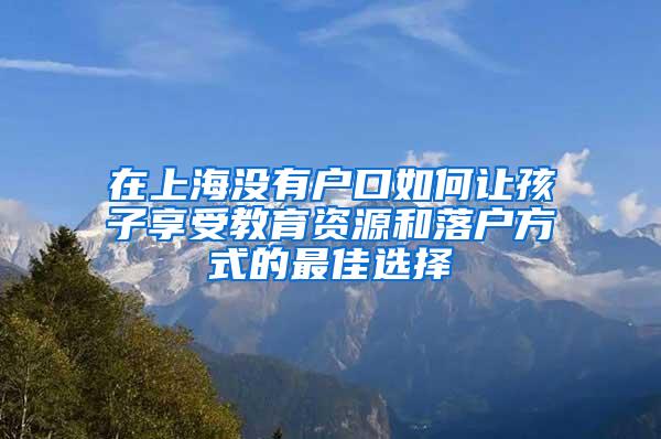 在上海没有户口如何让孩子享受教育资源和落户方式的最佳选择