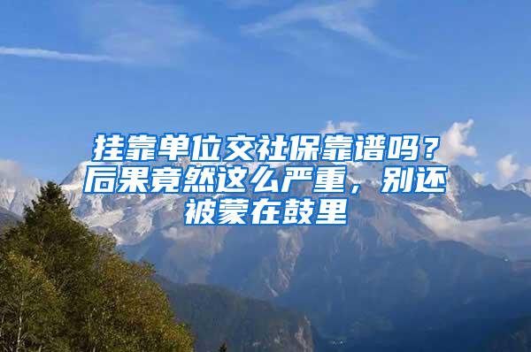 挂靠单位交社保靠谱吗？后果竟然这么严重，别还被蒙在鼓里