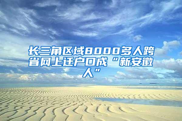 长三角区域8000多人跨省网上迁户口成“新安徽人”