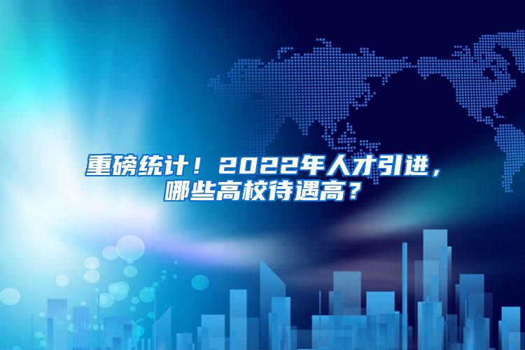 重磅统计！2022年人才引进，哪些高校待遇高？