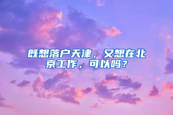 既想落户天津，又想在北京工作，可以吗？