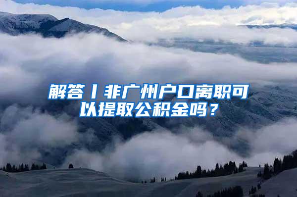 解答丨非广州户口离职可以提取公积金吗？