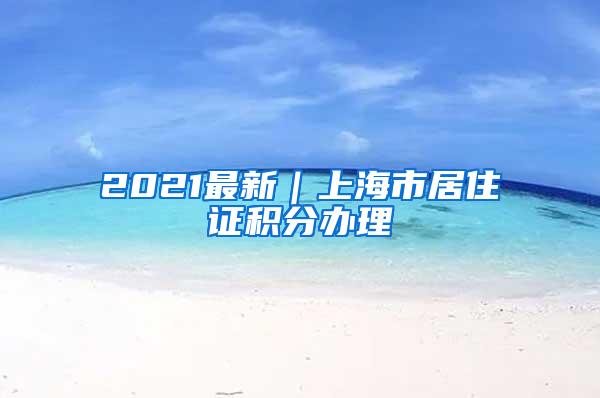 2021最新｜上海市居住证积分办理