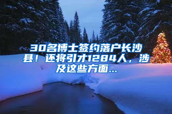 30名博士签约落户长沙县！还将引才1284人，涉及这些方面...