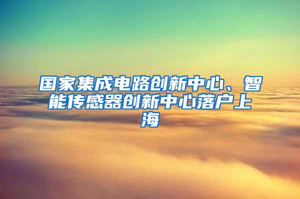 国家集成电路创新中心、智能传感器创新中心落户上海