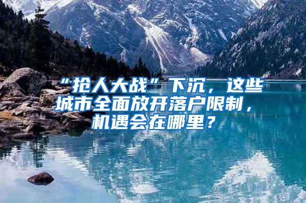 “抢人大战”下沉，这些城市全面放开落户限制，机遇会在哪里？