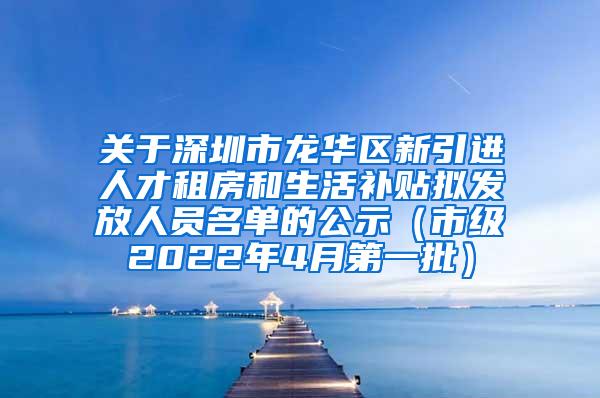 关于深圳市龙华区新引进人才租房和生活补贴拟发放人员名单的公示（市级2022年4月第一批）