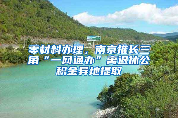 零材料办理，南京推长三角“一网通办”离退休公积金异地提取