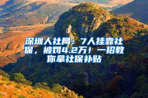 深圳人社局：7人挂靠社保，被罚4.2万！一招教你拿社保补贴