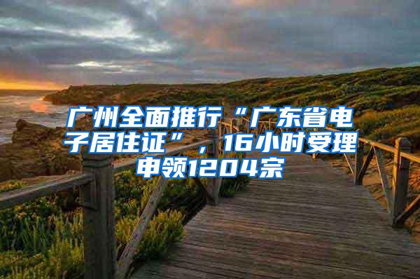 广州全面推行“广东省电子居住证”，16小时受理申领1204宗