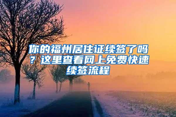 你的福州居住证续签了吗？这里查看网上免费快速续签流程