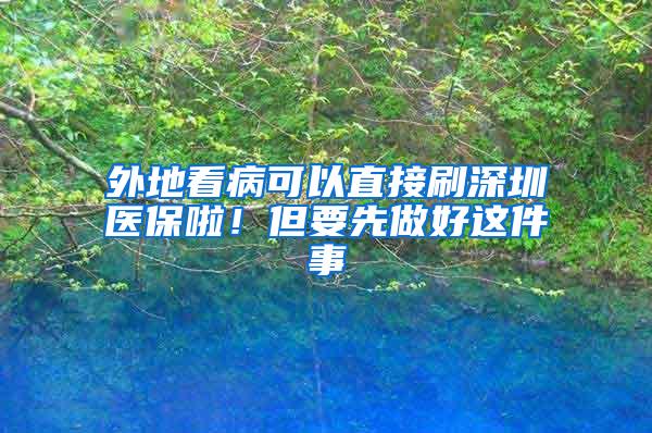 外地看病可以直接刷深圳医保啦！但要先做好这件事