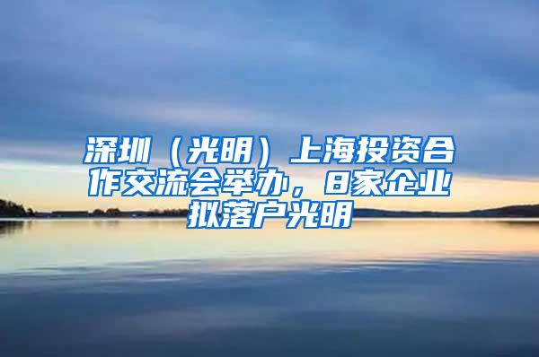 深圳（光明）上海投资合作交流会举办，8家企业拟落户光明