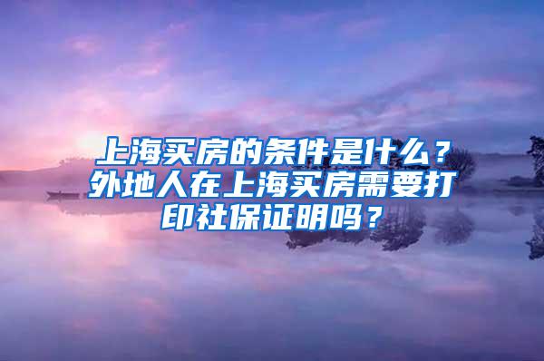 上海买房的条件是什么？外地人在上海买房需要打印社保证明吗？