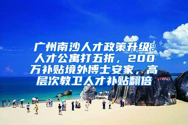 广州南沙人才政策升级：人才公寓打五折，200万补贴境外博士安家，高层次教卫人才补贴翻倍