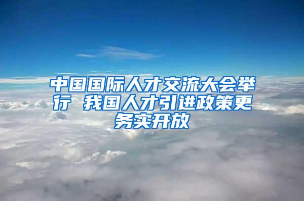 中国国际人才交流大会举行 我国人才引进政策更务实开放