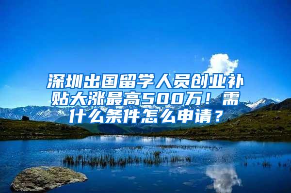 深圳出国留学人员创业补贴大涨最高500万！需什么条件怎么申请？