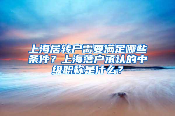 上海居转户需要满足哪些条件？上海落户承认的中级职称是什么？