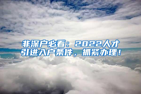 非深户必看：2022人才引进入户条件，抓紧办理！