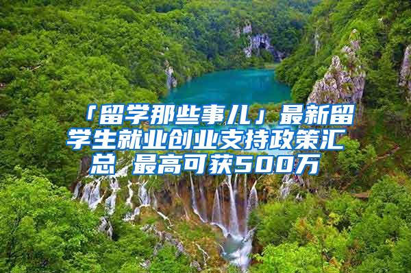 「留学那些事儿」最新留学生就业创业支持政策汇总 最高可获500万