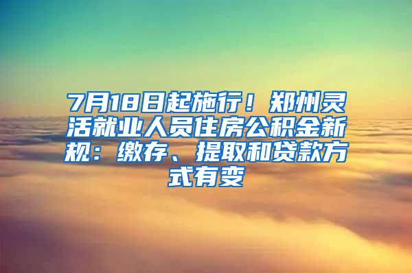 7月18日起施行！郑州灵活就业人员住房公积金新规：缴存、提取和贷款方式有变