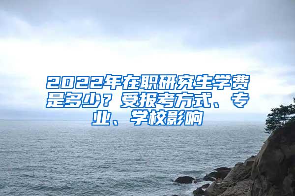 2022年在职研究生学费是多少？受报考方式、专业、学校影响