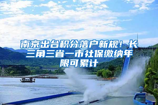 南京出台积分落户新规！长三角三省一市社保缴纳年限可累计