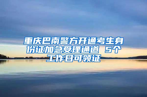 重庆巴南警方开通考生身份证加急受理通道 5个工作日可领证