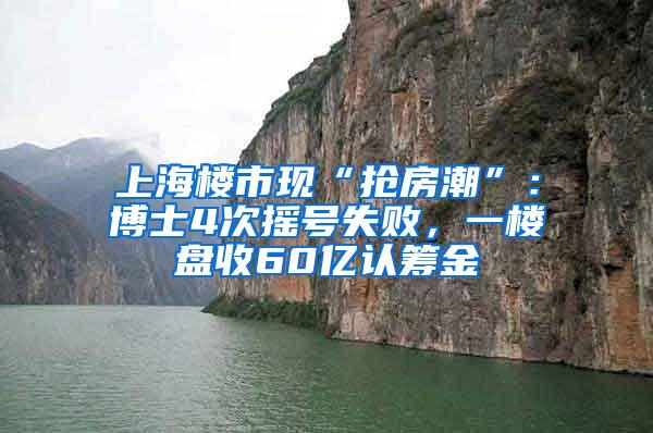 上海楼市现“抢房潮”：博士4次摇号失败，一楼盘收60亿认筹金