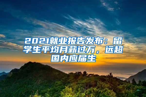 2021就业报告发布：留学生平均月薪过万，远超国内应届生