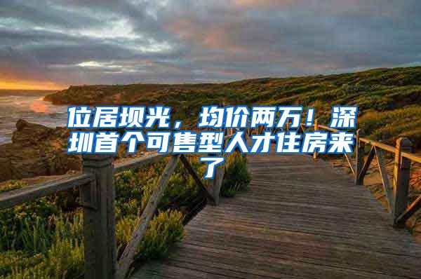 位居坝光，均价两万！深圳首个可售型人才住房来了