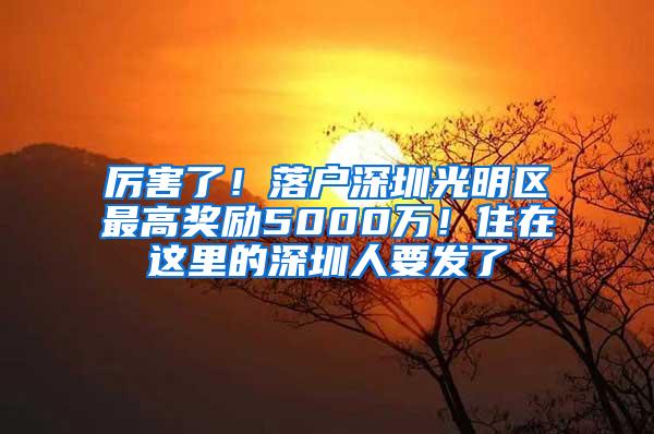 厉害了！落户深圳光明区最高奖励5000万！住在这里的深圳人要发了