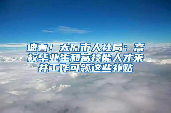 速看！太原市人社局：高校毕业生和高技能人才来并工作可领这些补贴