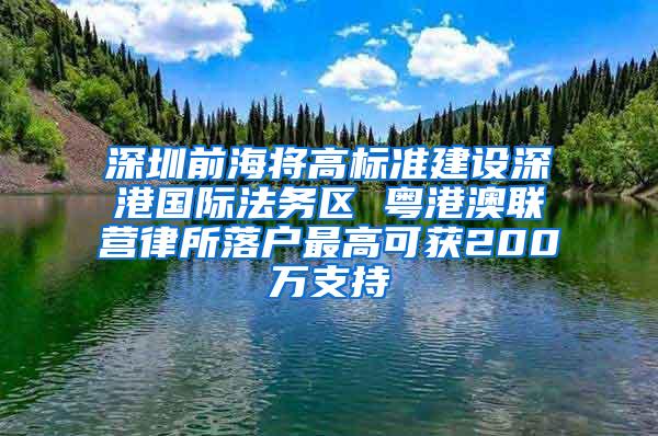 深圳前海将高标准建设深港国际法务区 粤港澳联营律所落户最高可获200万支持