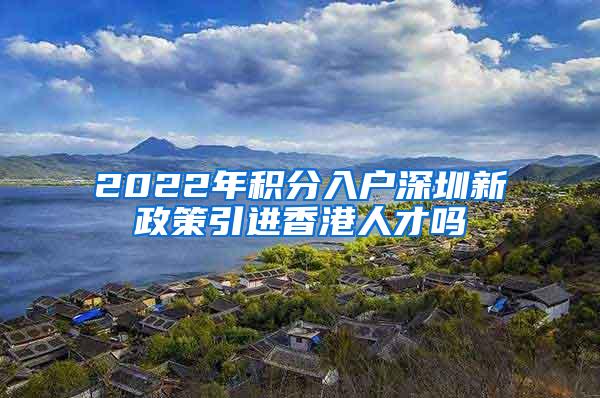 2022年积分入户深圳新政策引进香港人才吗