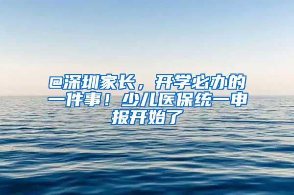 @深圳家长，开学必办的一件事！少儿医保统一申报开始了